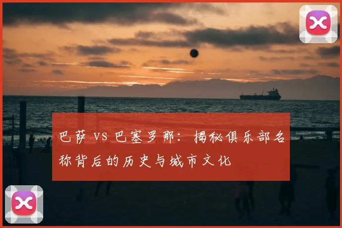 巴萨 vs 巴塞罗那:揭秘俱乐部名称背后的历史与城市文化