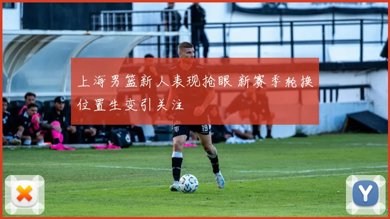 上海男篮新人表现抢眼 新赛季轮换位置生变引关注